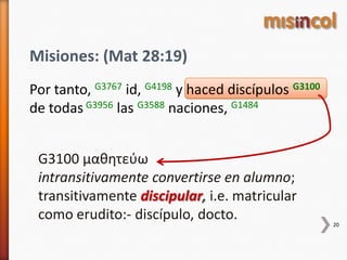 Misiones: (Mat 28:19)
Por tanto, G3767 id, G4198 y haced discípulos G3100
de todas G3956 las G3588 naciones, G1484
20
G3100 μαθητεύω
intransitivamente convertirse en alumno;
transitivamente discipular, i.e. matricular
como erudito:- discípulo, docto.
 
