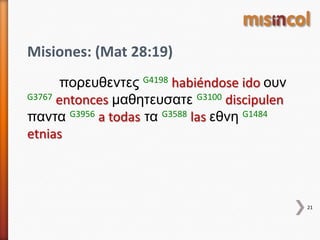 21
Misiones: (Mat 28:19)
πορεσθεντες G4198 habiéndose ido οσν
G3767 entonces μαθητεσσατε G3100 discipulen
παντα G3956 a todas τα G3588 las εθνη G1484
etnias
 