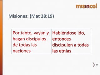 22
Misiones: (Mat 28:19)
Por tanto, vayan y
hagan discípulos
de todas las
naciones
Habiéndose ido,
entonces
discipulen a todas
las etnias
 