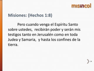 24
Misiones: (Hechos 1:8)
Pero cuando venga el Espíritu Santo
sobre ustedes, recibirán poder y serán mis
testigos tanto en Jerusalén como en toda
Judea y Samaria, y hasta los confines de la
tierra.
 