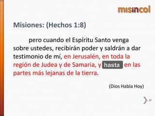 Misiones: (Hechos 1:8)
pero cuando el Espíritu Santo venga
sobre ustedes, recibirán poder y saldrán a dar
testimonio de mí, en Jerusalén, en toda la
región de Judea y de Samaria, y hasta en las
partes más lejanas de la tierra.
(Dios Habla Hoy)
27
hasta
 