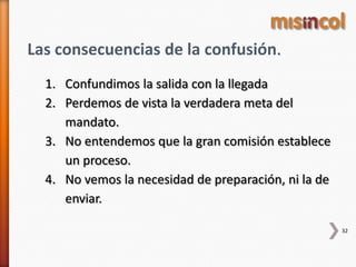 32
Las consecuencias de la confusión.
1. Confundimos la salida con la llegada
2. Perdemos de vista la verdadera meta del
mandato.
3. No entendemos que la gran comisión establece
un proceso.
4. No vemos la necesidad de preparación, ni la de
enviar.
 