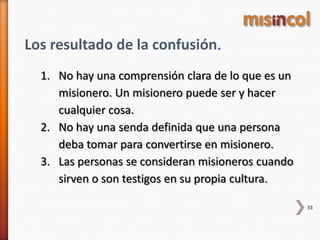 33
Los resultado de la confusión.
1. No hay una comprensión clara de lo que es un
misionero. Un misionero puede ser y hacer
cualquier cosa.
2. No hay una senda definida que una persona
deba tomar para convertirse en misionero.
3. Las personas se consideran misioneros cuando
sirven o son testigos en su propia cultura.
 