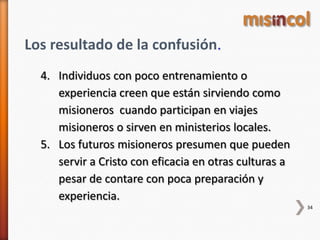 34
Los resultado de la confusión.
4. Individuos con poco entrenamiento o
experiencia creen que están sirviendo como
misioneros cuando participan en viajes
misioneros o sirven en ministerios locales.
5. Los futuros misioneros presumen que pueden
servir a Cristo con eficacia en otras culturas a
pesar de contare con poca preparación y
experiencia.
 
