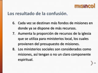 35
Los resultado de la confusión.
6. Cada vez se destinan más fondos de misiones en
donde ya se dispone de más recursos.
7. Aumenta la proporción de recursos de la iglesia
que se utiliza para ministerios local, los cuales
provienen del presupuesto de misiones.
8. Los ministerios sociales son considerados como
misiones, así tengan o no un claro componente
espiritual.
 