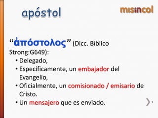 “ἀπόστολος” (Dicc. Bíblico
Strong:G649):
• Delegado,
• Específicamente, un embajador del
Evangelio,
• Oficialmente, un comisionado / emisario de
Cristo.
• Un mensajero que es enviado. 5
 