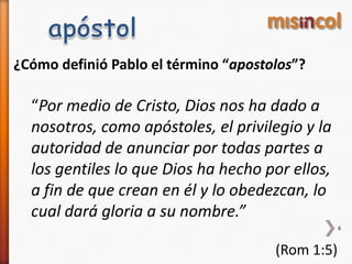 ¿Cómo definió Pablo el término “apostolos”?
“Por medio de Cristo, Dios nos ha dado a
nosotros, como apóstoles, el privilegio y la
autoridad de anunciar por todas partes a
los gentiles lo que Dios ha hecho por ellos,
a fin de que crean en él y lo obedezcan, lo
cual dará gloria a su nombre.”
(Rom 1:5)
6
 
