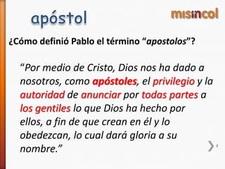 ¿Cómo definió Pablo el término “apostolos”?
“Por medio de Cristo, Dios nos ha dado a
nosotros, como apóstoles, el privilegio y la
autoridad de anunciar por todas partes a
los gentiles lo que Dios ha hecho por
ellos, a fin de que crean en él y lo
obedezcan, lo cual dará gloria a su
nombre.” 7
 