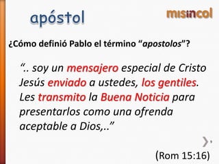 ¿Cómo definió Pablo el término “apostolos”?
“.. soy un mensajero especial de Cristo
Jesús enviado a ustedes, los gentiles.
Les transmito la Buena Noticia para
presentarlos como una ofrenda
aceptable a Dios,..”
(Rom 15:16)
9
 