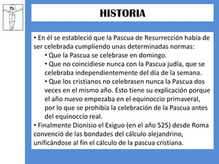   Durante la Semana Santa tienen lugar numerosas muestras de religiosidad popular a lo largo de todo el mundo, destacando las procesiones y las representaciones de la Pasión.HISTORIA A principios del siglo IV había en la cristiandad una gran confusión sobre cuándo había de celebrarse.