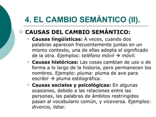4. EL CAMBIO SEMÁNTICO (II). CAUSAS DEL CAMBIO SEMÁNTICO: Causas lingüísticas:  A veces, cuando dos palabras aparecen frecuentemente juntas en un mismo contexto, una de ellas adopta el significado de la otra. Ejemplos:  teléfono móvil     móvil. Causas históricas:  Las cosas cambian de uso o de forma a lo largo de la historia, pero permanecen los nombres. Ejemplo:  pluma : pluma de ave para escribir    pluma estilográfica. Causas sociales y psicológicas:  En algunas ocasiones, debido a las relaciones entre las personas, las palabras de ámbitos restringidos pasan al vocabulario común, y viceversa. Ejemplos:  divorcio, lidiar.   