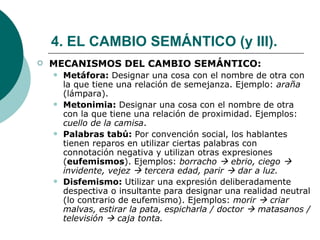 4. EL CAMBIO SEMÁNTICO (y III). MECANISMOS DEL CAMBIO SEMÁNTICO: Metáfora:  Designar una cosa con el nombre de otra con la que tiene una relación de semejanza. Ejemplo:  araña  (lámpara). Metonimia:  Designar una cosa con el nombre de otra con la que tiene una relación de proximidad. Ejemplos:  cuello de la camisa . Palabras tabú:  Por convención social, los hablantes tienen reparos en utilizar ciertas palabras con connotación negativa y utilizan otras expresiones ( eufemismos ). Ejemplos:  borracho    ebrio, ciego    invidente, vejez    tercera edad, parir    dar a luz.  Disfemismo:  Utilizar una expresión deliberadamente despectiva o insultante para designar una realidad neutral (lo contrario de eufemismo). Ejemplos:  morir    criar malvas, estirar la pata, espicharla / doctor    matasanos / televisión    caja tonta. 