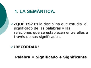 1. LA SEMÁNTICA. ¿QUÉ ES?  Es la disciplina que estudia  el significado de las palabras y las relaciones que se establecen entre ellas a través de sus significados. ¡RECORDAD! Palabra = Significado + Significante 
