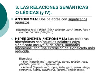3. LAS RELACIONES SEMÁNTICAS O LÉXICAS (y IV). ANTONIMIA:  Dos palabras con  significados opuestos . (Ejemplos:  fácil / difícil, frío / caliente, par / impar, loco / cuerdo, hombre / mujer… ) HIPERONIMIA /HIPONIMIA:  Las palabras hiperónimas son  aquellas palabras cuyo significado incluye al de otras, llamadas hipónimos, con una extensión de significado más reducida . Ejemplos:  - Flor (hiperónimo):  margarita, clavel, tulipán, rosa, gladiolo, geranio … (hipónimos). - Animal (hiperónimo):  tigre, león, gato, perro, abeja, serpiente, araña, cucaracha, iguana … (hipónimos). 