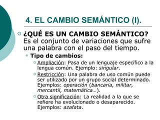 4. EL CAMBIO SEMÁNTICO (I). ¿QUÉ ES UN CAMBIO SEMÁNTICO?  Es el conjunto de variaciones que sufre una palabra con el paso del tiempo. Tipo de cambios: Ampliación : Pasa de un lenguaje específico a la lengua común. Ejemplo:  singular . Restricción : Una palabra de uso común puede ser utilizado por un grupo social determinado. Ejemplos:  operación  ( bancaria, militar, mercantil, matemática… ). Otra significación : La realidad a la que se refiere ha evolucionado o desaparecido. Ejemplos:  azafata .  