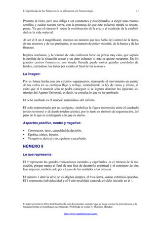 El significado de los Números en su aplicación a la Numerología
El autor permite la libre distribución de este documento, siempre que se haga constar la procedencia y de
ninguna forma se modifique su contenido. Prohibida su venta. © Mariano Méndez
http://www.numeroscopo.com/
11
Promete el éxito, pero nos obliga a ser constantes y disciplinados, a elegir unas buenas
semillas y cuidar nuestra tierra, con la promesa de que este esfuerzo tendrá su recom-
pensa. Ya que el número 8 reúne la combinación de la cruz y el cuadrado da la estabili-
dad en la vida material.
Al ser el 8 un 4 magnificado, tenemos un número que nos habla del control de la tierra,
de sus recursos y de sus productos, es un número de poder material, de la banca y de las
finanzas.
Implica confianza, y la traición de esta confianza tiene un precio muy caro, que supone
la perdida de la situación actual y un duro esfuerzo si esta se quiere recuperar. En los
grandes centros financieros, una simple llamada puede mover grandes cantidades de
fondos, cerrándose los tratos por escrito al final de las sesiones.
La imagen:
Por su forma hecha con dos círculos superpuestos, representa el movimiento en espiral
de los cielos en su continuo flujo y reflujo, simbolizando la ley de causa y efecto, el
éxito que el 8 anuncia sólo se podrá conseguir si se lograra dominar las opuestas co-
rrientes del Agente Universal, es decir, se cosecha lo que se ha sembrado.
El ocho tumbado es el símbolo matemático del infinito.
El ocho representado por un octógono, simboliza la figura intermedia entre el cuadrado
(orden terrestre) y elcirculo (orden celeste), por lo tanto es símbolo de regeneración, del
paso de lo que es contingente a lo que es eterno.
Aspectos positivo, neutro y negativo:
• Constructor, justo, capacidad de decisión.
• Egoísta, cínico, injusto.
• Vengativo, destructivo, egoísmo exacerbado.
NÚMERO 9
Lo que representa:
El 9 representa las grandes realizaciones mentales y espirituales, es el número de la ini-
ciación, porque marca el final de una fase de desarrollo espiritual y el comienzo de otra
fase superior, simbolizado por el paso de las unidades a las decenas.
El número 1 abre la serie de los dígitos simples, el 9 la cierra, siendo extremos opuestos.
El 1 representa individualidad y el 9 universalidad, cerrando el ciclo iniciado en el 1.
 