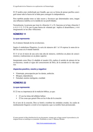 El significado de los Números en su aplicación a la Numerología
El autor permite la libre distribución de este documento, siempre que se haga constar la procedencia y de
ninguna forma se modifique su contenido. Prohibida su venta. © Mariano Méndez
http://www.numeroscopo.com/
13
El 22 podría estar simbolizado por Gandhi, que con su forma de pensar pacífica consi-
guió aunar toda la fuerza de la India para conseguir la independencia.
Pero también pueden tener su lado oscuro y favorecer que determinados seres, tengan
una influencia maléfica en la medida de sus posibilidades.
Normalmente, la persona que tiene la vibración 11 o 22, funciona en la baja vibración 2
ó 4 (1+1=2; 2+2=4), por la gran fuerza de voluntad que implica el desarrollarse y vivir
íntegramente en las altas vibraciones.
NÚMERO 11
Lo que representa:
Es el número llamado de las revelaciones.
Según el simbolismo Pitagórico, la serie de números del 1 al 10 expresa la suma de to-
das las cosas en el mundo material.
El 11 al ser el inicio de una serie más alta de números, simboliza un plano de conoci-
mientos y realizaciones en un plano superior.
Interpretado como Dios (1) añadido al mundo (10), explica el sentido de número de las
revelaciones, siendo el signo del conocimiento de Dios, de la entrada en la vida supe-
rior.
Aspectos positivo, neutro y negativo:
• Filantropía, preocupación por los demás, ambición.
• Bloqueo, dependencia.
• Falsedad, mentira inteligente, crueldad.
NÚMERO 22
Lo que representa:
El 22 trae su importancia de la tradición bíblica, ya que:
• 22 son las letras del alfabeto hebreo
• 22 las cosas que generó Dios en los 6 días de la creación
En el acto de la creación, Dios se limitó a nombrar las entidades creadas, las cuales in-
mediatamente llegaron a existir al en respuesta a que su nombre fuera pronunciado.
 