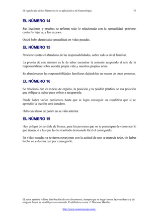 El significado de los Números en su aplicación a la Numerología
El autor permite la libre distribución de este documento, siempre que se haga constar la procedencia y de
ninguna forma se modifique su contenido. Prohibida su venta. © Mariano Méndez
http://www.numeroscopo.com/
15
EL NÚMERO 14
Sus lecciones y pruebas se refieren todo lo relacionado con la sensualidad, previene
contra la lujuria, y los excesos.
Quizá hubo demasiada sensualidad en vidas pasadas.
EL NÚMERO 15
Previene contra el abandono de las responsabilidades, sobre todo a nivel familiar.
La prueba de este número es la de saber encontrar la armonía aceptando el reto de la
responsabilidad sobre nuestra propia vida y nuestros propios actos.
Se abandonaron las responsabilidades familiares dejándolas en manos de otras personas.
EL NÚMERO 16
Se relaciona con el exceso de orgullo, la posición y la posible pérdida de esa posición
que obligue a luchar para volver a recuperarla.
Puede haber varios comienzos hasta que se logra conseguir un equilibrio que si se
aprendió la lección será duradero.
Hubo un abuso de poder en su vida anterior.
EL NÚMERO 19
Hay peligro de perdida de bienes, para las personas que no se preocupan de conservar lo
que tienen, o a las que les ha resultado demasiado fácil el conseguirlo.
En vidas pasadas se tuvieron posesiones con la actitud de uno se merecía todo, sin haber
hecho un esfuerzo real por conseguirlo.
 