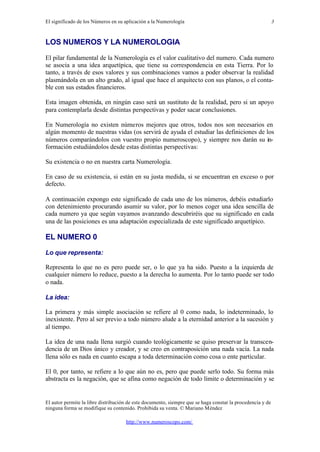 El significado de los Números en su aplicación a la Numerología
El autor permite la libre distribución de este documento, siempre que se haga constar la procedencia y de
ninguna forma se modifique su contenido. Prohibida su venta. © Mariano Méndez
http://www.numeroscopo.com/
3
LOS NUMEROS Y LA NUMEROLOGIA
El pilar fundamental de la Numerología es el valor cualitativo del numero. Cada numero
se asocia a una idea arquetípica, que tiene su correspondencia en esta Tierra. Por lo
tanto, a través de esos valores y sus combinaciones vamos a poder observar la realidad
plasmándola en un alto grado, al igual que hace el arquitecto con sus planos, o el conta-
ble con sus estados financieros.
Esta imagen obtenida, en ningún caso será un sustituto de la realidad, pero si un apoyo
para contemplarla desde distintas perspectivas y poder sacar conclusiones.
En Numerología no existen números mejores que otros, todos nos son necesarios en
algún momento de nuestras vidas (os servirá de ayuda el estudiar las definiciones de los
números comparándolos con vuestro propio numeroscopo), y siempre nos darán su in-
formación estudiándolos desde estas distintas perspectivas:
Su existencia o no en nuestra carta Numerología.
En caso de su existencia, si están en su justa medida, si se encuentran en exceso o por
defecto.
A continuación expongo este significado de cada uno de los números, debéis estudiarlo
con detenimiento procurando asumir su valor, por lo menos coger una idea sencilla de
cada numero ya que según vayamos avanzando descubriréis que su significado en cada
una de las posiciones es una adaptación especializada de este significado arquetípico.
EL NUMERO 0
Lo que representa:
Representa lo que no es pero puede ser, o lo que ya ha sido. Puesto a la izquierda de
cualquier número lo reduce, puesto a la derecha lo aumenta. Por lo tanto puede ser todo
o nada.
La idea:
La primera y más simple asociación se refiere al 0 como nada, lo indeterminado, lo
inexistente. Pero al ser previo a todo número alude a la eternidad anterior a la sucesión y
al tiempo.
La idea de una nada llena surgió cuando teológicamente se quiso preservar la transcen-
dencia de un Dios único y creador, y se creo en contraposición una nada vacía. La nada
llena sólo es nada en cuanto escapa a toda determinación como cosa o ente particular.
El 0, por tanto, se refiere a lo que aún no es, pero que puede serlo todo. Su forma más
abstracta es la negación, que se afina como negación de todo límite o determinación y se
 