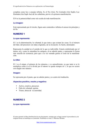 El significado de los Números en su aplicación a la Numerología
El autor permite la libre distribución de este documento, siempre que se haga constar la procedencia y de
ninguna forma se modifique su contenido. Prohibida su venta. © Mariano Méndez
http://www.numeroscopo.com/
4
completa como luz o energía infinita. Es el No (Ain), No Limitado (Ain Soph), Luz
Ilimitada (Ain Soph Aur) de los cabalistas, previo a la primera manifestación.
El 0 es la potencialidad como raíz oculta de toda manifestación.
La imagen:
Está representado por él circulo, figura auto contenida e infinita al carecer de principio y
de fin.
NUMERO 1
Lo que representa:
El 1 es la determinación, la voluntad, lo que insta a que existan las cosas. Es el número
del líder, del precursor con ideas originales, de la invención. Es fuerte, dominador.
Representa la unidad en el sentido de lo que es indivisible. Estaría simbolizado por el
átomo, tal y como lo entendían los antiguos, al no admitir partes y representar la forma
más sencilla de existencia, pero que a su vez sumado genera el resto de la manifesta-
ción.
La idea:
El 1 es el origen, el primero de los números, y es autosuficiente, ya que tanto si se le
multiplica como si se le divide por él mismo se queda siempre en 1, lo que no ocurre
con ningún otro número.
Imagen:
Se representa por el punto, que no admite partes y es centro de irradiación.
Aspectos positivo, neutro y negativo:
• Activo, creativo, precursor.
• Falto de voluntad, egoísta.
• Tirano, abusa de su autoridad.
NUMERO 2
Lo que representa:
 