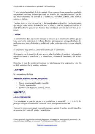 El significado de los Números en su aplicación a la Numerología
El autor permite la libre distribución de este documento, siempre que se haga constar la procedencia y de
ninguna forma se modifique su contenido. Prohibida su venta. © Mariano Méndez
http://www.numeroscopo.com/
5
El principio de la dualidad, de la diversidad. Al ser opuesto al uno, masculino, nos habla
del principio femenino de la receptividad, por lo tanto, las características del 2 son las
que tradicionalmente se asocian a la feminidad, suavidad, dulzura, pero también
audacia, o malicia.
También indica el lado tenebroso en el dualismo fundamental del Ser. Este hecho parece
que influyo en los autores de la Biblia, pues al narrar la creación, al final de cada día, se
dice “Dios observo que esto era bueno”, frase omitida en uno sólo de los 6 días, el se-
gundo.
La idea:
Es de naturaleza dual, ve los dos lados de la situación y es un excelente arbitro, ya que
tiene una visión objetiva de la realidad. Prefiere permanecer en un segundo plano, de-
jando que otros tomen la iniciativa, trabajando mejor como compañero o como subordi-
nado.
Es un número muy emotivo, y muy relacionado con el sentimiento.
Relacionado con la intuición al tener acceso a los dos lados, el positivo y el negativo,
entendidos como lo manifiesto y lo inmanifiesto, o como el consciente y el incons-
ciente.
Simboliza el paso del tiempo representado por una línea que tiene un principio y un fin,
es decir una dirección, y pasado y un futuro.
La imagen:
Se representa por la línea.
Aspectos positivo, neutro y negativo:
• Suave, servicial, colaborador, sensible.
• Tímido, hipersensible.
• Embaucador, engañoso, cobarde, celoso.
NÚMERO 3
Lo que representa:
Es el número de la creación, ya que es el resultado de la suma del 2 + 1, es decir, del
principio receptivo femenino del 2 sumado con el principio masculino del 1.
Esconde un simbolismo sexual con raíces naturales, ya que el aparato genital masculino
se compone de 3 partes, 2 iguales y una distinta.
 