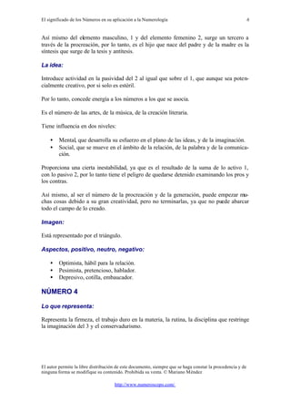 El significado de los Números en su aplicación a la Numerología
El autor permite la libre distribución de este documento, siempre que se haga constar la procedencia y de
ninguna forma se modifique su contenido. Prohibida su venta. © Mariano Méndez
http://www.numeroscopo.com/
6
Así mismo del elemento masculino, 1 y del elemento femenino 2, surge un tercero a
través de la procreación, por lo tanto, es el hijo que nace del padre y de la madre es la
síntesis que surge de la tesis y antítesis.
La idea:
Introduce actividad en la pasividad del 2 al igual que sobre el 1, que aunque sea poten-
cialmente creativo, por si solo es estéril.
Por lo tanto, concede energía a los números a los que se asocia.
Es el número de las artes, de la música, de la creación literaria.
Tiene influencia en dos niveles:
• Mental, que desarrolla su esfuerzo en el plano de las ideas, y de la imaginación.
• Social, que se mueve en el ámbito de la relación, de la palabra y de la comunica-
ción.
Proporciona una cierta inestabilidad, ya que es el resultado de la suma de lo activo 1,
con lo pasivo 2, por lo tanto tiene el peligro de quedarse detenido examinando los pros y
los contras.
Así mismo, al ser el número de la procreación y de la generación, puede empezar mu-
chas cosas debido a su gran creatividad, pero no terminarlas, ya que no puede abarcar
todo el campo de lo creado.
Imagen:
Está representado por el triángulo.
Aspectos, positivo, neutro, negativo:
• Optimista, hábil para la relación.
• Pesimista, pretencioso, hablador.
• Depresivo, cotilla, embaucador.
NÚMERO 4
Lo que representa:
Representa la firmeza, el trabajo duro en la materia, la rutina, la disciplina que restringe
la imaginación del 3 y el conservadurismo.
 