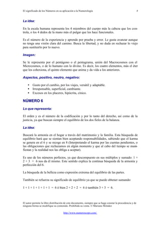 El significado de los Números en su aplicación a la Numerología
El autor permite la libre distribución de este documento, siempre que se haga constar la procedencia y de
ninguna forma se modifique su contenido. Prohibida su venta. © Mariano Méndez
http://www.numeroscopo.com/
8
La idea:
En la escala humana representa los 4 miembros del cuerpo más la cabeza que los con-
trola, o los 4 dedos de la mano más el pulgar que los hace funcionales.
Es el número de la experiencia y aprende por prueba y error. Le gusta avanzar aunque
no tenga una visión clara del camino. Busca la libertad, y no duda en rechazar lo viejo
para sustituirlo por lo nuevo.
Imagen:
Se le representa por el pentágono o el pentagrama, unión del Macrocosmos con el
Microcosmos, o de lo humano con lo divino. Es decir, los cuatro elementos, más el éter
que los cohexiona, el quinto elemento que anima y da vida a los anteriores.
Aspectos, positivo, neutro, negativo:
• Gusto por el cambio, por los viajes, versátil y adaptable.
• Irresponsable, superficial, cambiante.
• Excesos en los placeres, hipócrita, cínico.
NÚMERO 6
Lo que representa:
El orden y es el número de la codificación y por lo tanto del derecho, así como de la
justicia, ya que buscan siempre el equilibrio de los dos fieles de la balanza.
La idea:
Buscará la armonía en el hogar a través del matrimonio y la familia. Esta búsqueda de
equilibrio hará que se sientan bien aceptando responsabilidades, sabiendo que el karma
se genera en el 6 y se recoge en 8 (Interpretando el karma por las cuentas pendientes, o
las obligaciones que rechazamos en algún momento y que al cabo del tiempo se mani-
fiestan y la realidad nos las obliga a aceptar).
Es uno de los números perfectos, ya que descompuesto en sus múltiplos y sumado: 1 +
2 + 3 = 6 nos da él mismo. Este sentido explica la continua búsqueda de la armonía y
perfección del 6.
La búsqueda de la belleza como expresión extrema del equilibrio de las partes.
También se refuerza su significado de equilibrio ya que se puede obtener sumando:
1 + 1 + 1 + 1 + 1 + 1 = 6 ó bien 2 + 2 + 2 = 6 ó también 3 + 3 = 6.
 