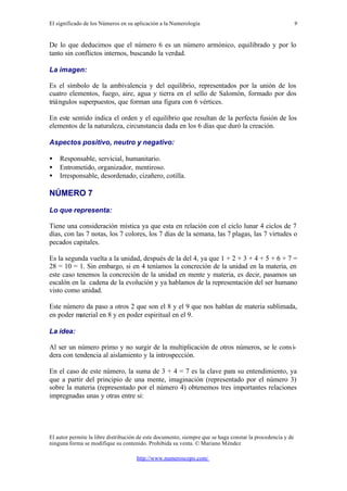 El significado de los Números en su aplicación a la Numerología
El autor permite la libre distribución de este documento, siempre que se haga constar la procedencia y de
ninguna forma se modifique su contenido. Prohibida su venta. © Mariano Méndez
http://www.numeroscopo.com/
9
De lo que deducimos que el número 6 es un número armónico, equilibrado y por lo
tanto sin conflictos internos, buscando la verdad.
La imagen:
Es el símbolo de la ambivalencia y del equilibrio, representados por la unión de los
cuatro elementos, fuego, aire, agua y tierra en el sello de Salomón, formado por dos
triángulos superpuestos, que forman una figura con 6 vértices.
En este sentido indica el orden y el equilibrio que resultan de la perfecta fusión de los
elementos de la naturaleza, circunstancia dada en los 6 días que duró la creación.
Aspectos positivo, neutro y negativo:
• Responsable, servicial, humanitario.
• Entrometido, organizador, mentiroso.
• Irresponsable, desordenado, cizañero, cotilla.
NÚMERO 7
Lo que representa:
Tiene una consideración mística ya que esta en relación con el ciclo lunar 4 ciclos de 7
días, con las 7 notas, los 7 colores, los 7 días de la semana, las 7 plagas, las 7 virtudes o
pecados capitales.
Es la segunda vuelta a la unidad, después de la del 4, ya que 1 + 2 + 3 + 4 + 5 + 6 + 7 =
28 = 10 = 1. Sin embargo, si en 4 teníamos la concreción de la unidad en la materia, en
este caso tenemos la concreción de la unidad en mente y materia, es decir, pasamos un
escalón en la cadena de la evolución y ya hablamos de la representación del ser humano
visto como unidad.
Este número da paso a otros 2 que son el 8 y el 9 que nos hablan de materia sublimada,
en poder material en 8 y en poder espiritual en el 9.
La idea:
Al ser un número primo y no surgir de la multiplicación de otros números, se le consi-
dera con tendencia al aislamiento y la introspección.
En el caso de este número, la suma de 3 + 4 = 7 es la clave para su entendimiento, ya
que a partir del principio de una mente, imaginación (representado por el número 3)
sobre la materia (representado por el número 4) obtenemos tres importantes relaciones
impregnadas unas y otras entre si:
 
