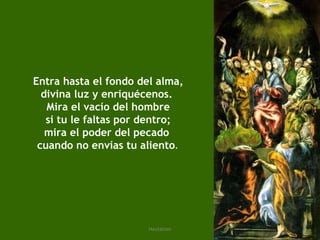 Entra hasta el fondo del alma, divina luz y enriquécenos.  Mira el vacío del hombre si tu le faltas por dentro; mira el poder del pecado  cuando no envías tu aliento . 