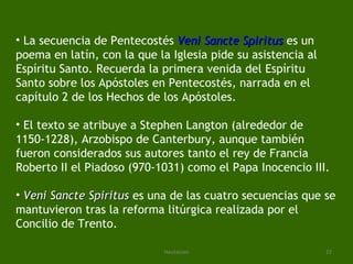 La secuencia de Pentecostés  Veni   Sancte   Spiritus   es un poema en latín, con la que la Iglesia pide su asistencia al Espíritu Santo. Recuerda la primera venida del Espíritu Santo sobre los Apóstoles en Pentecostés, narrada en el capítulo 2 de los Hechos de los Apóstoles. El texto se atribuye a Stephen Langton (alrededor de 1150-1228), Arzobispo de Canterbury, aunque también fueron considerados sus autores tanto el rey de Francia Roberto II el Piadoso (970-1031) como el Papa Inocencio III. Veni Sancte Spiritus  es una de las cuatro secuencias que se mantuvieron tras la reforma litúrgica realizada por el Concilio de Trento. 