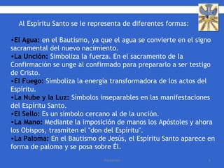 Al Espíritu Santo se le representa de diferentes formas: El Agua:  en el Bautismo, ya que el agua se convierte en el signo sacramental del nuevo nacimiento. La Unción:  Simboliza la fuerza. En el sacramento de la Confirmación se unge al confirmado para prepararlo a ser testigo de Cristo. El Fuego:  Simboliza la energía transformadora de los actos del Espíritu.  La Nube y la Luz:  Símbolos inseparables en las manifestaciones del Espíritu Santo.  El Sello:  Es un símbolo cercano al de la unción.  La Mano:  Mediante la imposición de manos los Apóstoles y ahora los Obispos, trasmiten el "don del Espíritu".  La Paloma:  En el Bautismo de Jesús, el Espíritu Santo aparece en forma de paloma y se posa sobre Él. 