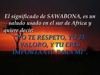 El significado de SAWABONA, es un saludo usado en el sur de Africa y quiere decir :   ”YO TE RESPETO, YO TE VALORO, Y TU ERES IMPORTANTE PARA MI&quot;. 