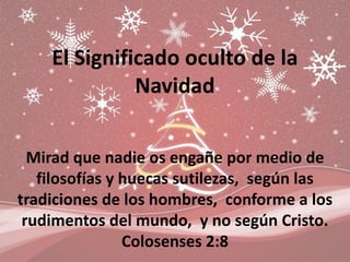 El Significado oculto de la
              Navidad


  Mirad que nadie os engañe por medio de
   filosofías y huecas sutilezas, según las
tradiciones de los hombres, conforme a los
 rudimentos del mundo, y no según Cristo.
                Colosenses 2:8
 