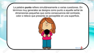 La palabra punto refiere simultáneamente a varias cuestiones. En
términos muy generales se designa como punto a aquella señal de
dimensiones pequeñas que como consecuencia del contraste,
color o relieve que presenta es perceptible en una superficie.