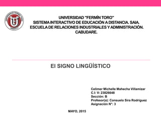 UNIVERSIDAD "FERMÍN TORO"
SISTEMAINTERACTIVO DE EDUCACIÓN ADISTANCIA. SAIA.
ESCUELADE RELACIONES INDUSTRIALES YADMINISTRACIÓN.
CABUDARE.
El SIGNO LINGÜÍSTICO
Celimer Michelle Mahecha Villamizar
C.I: V- 23826648
Sección: B
Profesor(a): Consuelo Sira Rodríguez
Asignación N°: 3
MAYO, 2015
 