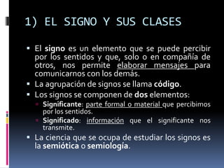 1) EL SIGNO Y SUS CLASES
 El signo es un elemento que se puede percibir
por los sentidos y que, solo o en compañía de
otros, nos permite elaborar mensajes para
comunicarnos con los demás.
 La agrupación de signos se llama código.
 Los signos se componen de dos elementos:
 Significante: parte formal o material que percibimos
por los sentidos.
 Significado: información que el significante nos
transmite.
 La ciencia que se ocupa de estudiar los signos es
la semiótica o semiología.
 