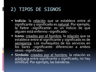 2) TIPOS DE SIGNOS
 Indicio: la relación que se establece entre el
significante y significado es natural. Por ejemplo,
la fiebre –significante- es un indicio de que
alguien está enfermo –significado-.
 Icono: creados por el hombre, la relación que se
establece entre el significante y significado es de
semejanza. Los muñequitos de los servicios en
los bares –significante- diferencian a ambos
sexos –significado-.
 Símbolo: creados por el hombre, la relación es
arbitraria entre significante y significado, no hay
similitud. Por ejemplo, las banderas.
 