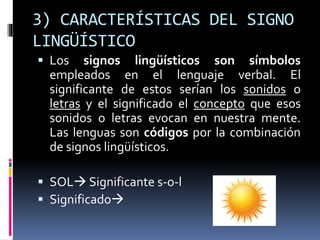 3) CARACTERÍSTICAS DEL SIGNO
LINGÜÍSTICO
 Los signos lingüísticos son símbolos
empleados en el lenguaje verbal. El
significante de estos serían los sonidos o
letras y el significado el concepto que esos
sonidos o letras evocan en nuestra mente.
Las lenguas son códigos por la combinación
de signos lingüísticos.
 SOL Significante s-o-l
 Significado
 