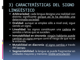 3) CARACTERÍSTICAS DEL SIGNO
LINGÜÍSTICO
 Arbitrariedad: cada lengua designa una realidad con
distinto significante porque así lo ha decidido una
determinada sociedad.
 Oralidad: aunque se emplee sólo a nivel oral, sigue
siendo un signo.
 Linealidad: los signos constituyen una cadena de
sonidos o letras que se suceden.
 Inmutabilidad en sincronía: ningún hablante puede
cambiar un signo porque corre el riesgo de que no se
le entienda.
 Mutabilidad en diacronía: el signo cambia a través
del tiempo.
 Segmentabilidad: la lengua se puede fragmentar en
unidades mayores y menores. Doble articulación.
 