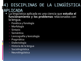 4) DISCIPLINAS DE LA LINGÜÍSTICA
APLICADA
 La lingüística aplicada es una ciencia que estudia el
funcionamiento y los problemas relacionados con
la lengua.
 Fonética y fonología
 Morfología
 Sintaxis
 Semántica
 Lexicografía y lexicología
 Pragmática
 Dialectología
 Historia de la lengua
 Sociolingüística
 Neurolingüística
 