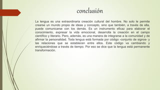 conclusión
La lengua es una extraordinaria creación cultural del hombre. No solo le permite
crearse un mundo propio de ideas y concepto, sino que también, a través de ella,
puede comunicarse con los demás. Es un instrumento eficaz para elaborar el
conocimiento, expresar la vida emocional, desarrolla la creación en el campo
científico y literario. Pero, además, es una manera de integrarse a la comunidad y de
afirmar la personalidad. Toda lengua está formada por código -conjunto de signos- y
las relaciones que se establecen entre ellos. Este código va cambiando y
enriqueciéndose a través de tiempo. Por eso se dice que la lengua está permanente
transformación.
 