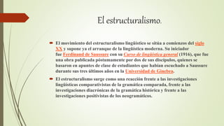 El estructuralismo.
 El movimiento del estructuralismo lingüístico se sitúa a comienzos del siglo
XX y supone ya el arranque de la lingüística moderna. Su iniciador
fue Ferdinand de Saussure con su Curso de lingüística general (1916), que fue
una obra publicada póstumamente por dos de sus discípulos, quienes se
basaron en apuntes de clase de estudiantes que habían escuchado a Saussure
durante sus tres últimos años en la Universidad de Ginebra.
 El estructuralismo surge como una reacción frente a las investigaciones
lingüísticas comparativistas de la gramática comparada, frente a las
investigaciones diacrónicas de la gramática histórica y frente a las
investigaciones positivistas de los neogramáticos.
 
