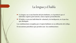 La lengua y el habla
 La lengua: no es una función del jeto hablante, es el producto que el
individuo registra pasivamente, nunca supone premeditación.
 El habla: es un acto individual de voluntad y de inteligencia, en el que hay
que distinguir.
Las combinaciones escogidas por el sujeto hablante en su utilización del código.
El mecanismo psicofísico que permite usar las combinaciones.
 