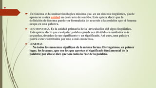  Un fonema es la unidad fonológica mínima que, en un sistema lingüístico, puede
oponerse a otra unidad en contraste de sentido. Esto quiere decir que la
definición de fonema puede ser formulada de acuerdo a la posición que el fonema
ocupa en una palabra.
 LOS MONEMAS. Es la unidad primaria de la articulación del signo lingüístico.
Esto quiere decir que cualquier palabra puede ser dividida en unidades más
pequeñas, dotadas de un significante y un significado. Así pues, una palabra
podrá estar constituida por uno o más monemas.
 LEXEMAS
No todos los monemas significan de la misma forma. Distinguimos, en primer
lugar, los lexemas, que son los que aportan el significado fundamental de la
palabra; por ello se dice que son como la raíz de la palabra.
 