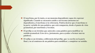  El morfema, por lo tanto, es un monema dependiente capaz de expresar
significado. Cuando se encuentra unido a un lexema (monema no-
dependiente), el morfema es la referencia. Podría decirse que el morfema es
la parte variable de una palabra, que está compuesta, desde el punto de vista
gramatical, por morfemas y lexemas.
 El prefijo es un término que antecede a una palabra para modificar su
sentido gramatical. Esto sirve, justamente, para ayudar a formar nuevas
palabras.
 El sufijo es un término, a diferencia del prefijo, que va escrito en la parte
final y no al comienzo de un palabra para modificar y completar su sentido.
 