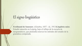 El signo lingüístico
Ferdinand de Saussure. (Ginebra, 1857 - id., 1913)Lingüista suizo.
Estudió sánscrito en Leipzig, bajo el influjo de la escuela de
neogramáticos, que pretendía renovar los métodos del estudio de la
gramática comparada.
 