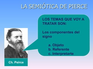 LA SEMIÓTICA DE PIERCE
Ch. Peirce
LOS TEMAS QUE VOY A
TRATAR SON:
Los componentes del
signo
a. Objeto
b. Referente
c. Interpretarte
 
