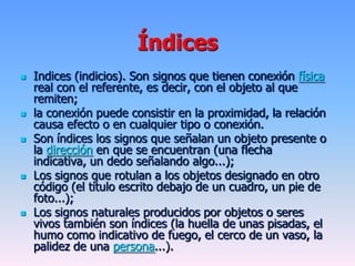 Índices
 Indices (indicios). Son signos que tienen conexión física
real con el referente, es decir, con el objeto al que
remiten;
 la conexión puede consistir en la proximidad, la relación
causa efecto o en cualquier tipo o conexión.
 Son índices los signos que señalan un objeto presente o
la dirección en que se encuentran (una flecha
indicativa, un dedo señalando algo...);
 Los signos que rotulan a los objetos designado en otro
código (el título escrito debajo de un cuadro, un pie de
foto...);
 Los signos naturales producidos por objetos o seres
vivos también son índices (la huella de unas pisadas, el
humo como indicativo de fuego, el cerco de un vaso, la
palidez de una persona...).
 