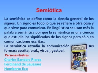 Semiótica
La semiótica se define como la ciencia general de los
signos. Un signo es todo lo que se refiere a otra cosa y
que sirve para comunicar. En lingüística se usan más la
palabra semántica por que la semántica es una ciencia
que estudia los significados de los signos pero sólo en
comunicaciones escritas.
La semiótica estudia la comunicación en todas sus
formas: escrita, oral., visual, gestual.
Personas ilustres
Charles Sanders Pierce
Ferdinand de Saussure
Humberto Eco
 