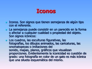 Iconos
 Iconos. Son signos que tienen semejanza de algún tipo
con el referente.
 La semejanza puede consistir en un parecido en la forma
o afectar a cualquier cualidad o propiedad del objeto.
Son signos icónicos:
 Los cuadros, las esculturas figurativas, las
fotografías, los dibujos animados, las caricaturas, las
onomatopeyas o imitaciones del
sonido, mapas, planos, gráficos que visualizan
proporciones. Evidentemente la iconicidad es cuestión de
grado: una fotografía en color de un gato es más icónica
que una silueta esquemática del mismo.
 